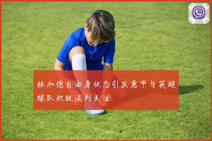 林加德自由身状态引发意甲与英超球队积极谈判关注