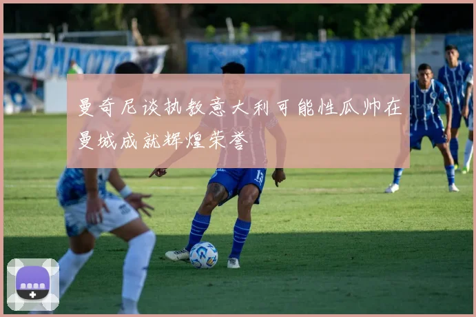 曼奇尼谈执教意大利可能性瓜帅在曼城成就辉煌荣誉