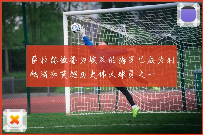 萨拉赫被誉为埃及的梅罗已成为利物浦和英超历史伟大球员之一