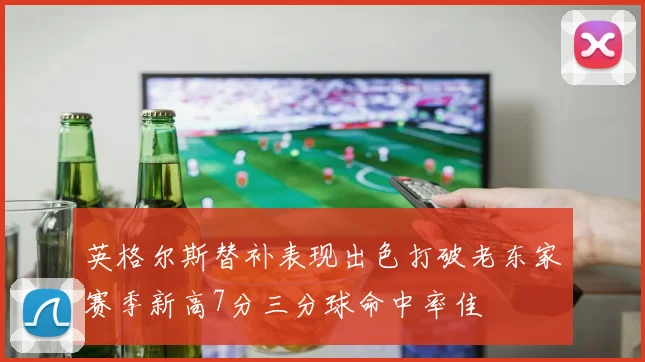 英格尔斯替补表现出色打破老东家赛季新高7分三分球命中率佳