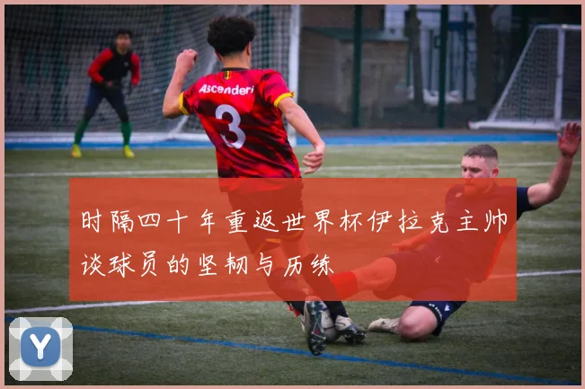 时隔四十年重返世界杯伊拉克主帅谈球员的坚韧与历练