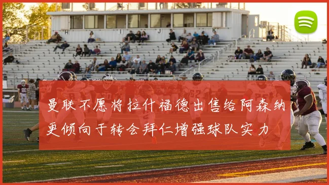 曼联不愿将拉什福德出售给阿森纳更倾向于转会拜仁增强球队实力