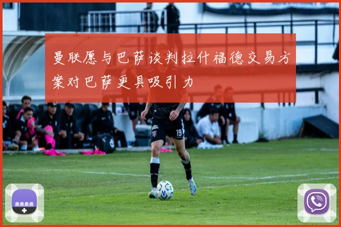 曼联愿与巴萨谈判拉什福德交易方案对巴萨更具吸引力
