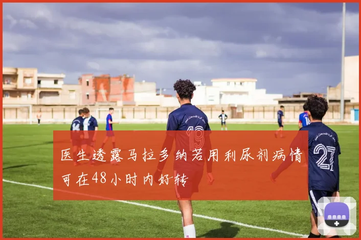 医生透露马拉多纳若用利尿剂病情可在48小时内好转