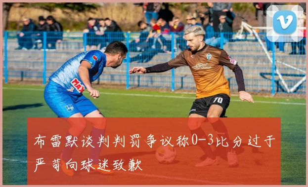 布雷默谈判判罚争议称0-3比分过于严苛向球迷致歉