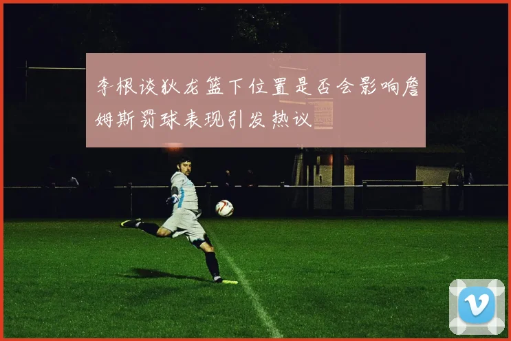 李根谈狄龙篮下位置是否会影响詹姆斯罚球表现引发热议