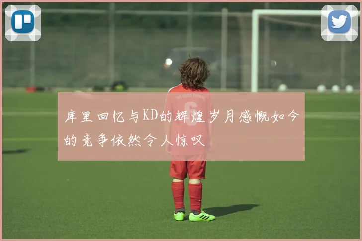 库里回忆与KD的辉煌岁月感慨如今的竞争依然令人惊叹