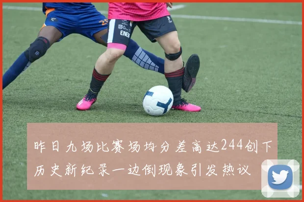 昨日九场比赛场均分差高达244创下历史新纪录一边倒现象引发热议