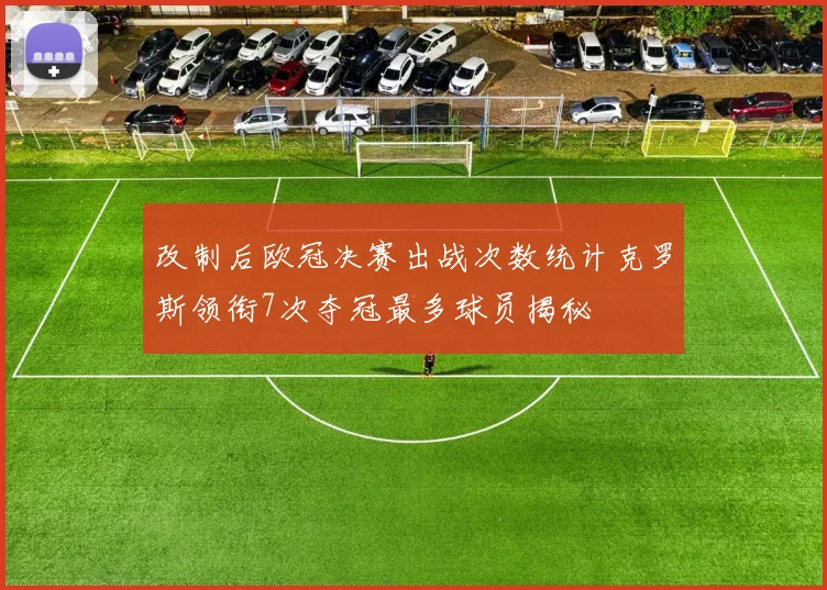 改制后欧冠决赛出战次数统计克罗斯领衔7次夺冠最多球员揭秘