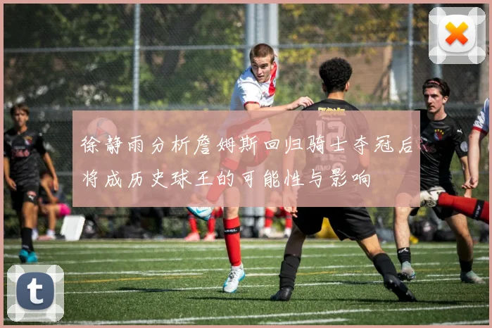 徐静雨分析詹姆斯回归骑士夺冠后将成历史球王的可能性与影响